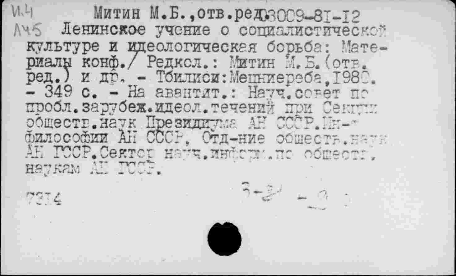 ﻿МЛ| Митин М.Б.,отв.ред>зоС9-81-12
Дчб Ленинское учение о социалистическо-культуре и идеологическая борьба: Мате риалы конф./ Редкол.: Митин Й.Б. (отв. ред.) и др, - Тбилиси:Мепкиереба,1980.
- 349 с. - На авантлт.: Начч.совет по пробл. зарубеж. идеол. течений при Се кт: обществ,натк Президиума АН ОСС'Р.'О:-’ философии АН СССР-. Отд-ние обществ.не-ГО ГОСР.Сеятст -г--ч.лнгопг.— обсеет:.